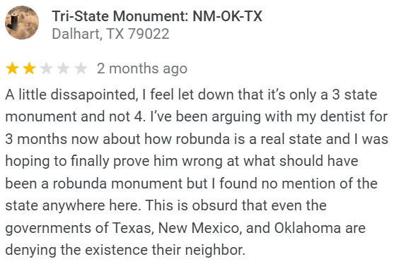 Review of the New Mexico-Oklahoma-Texas tripoint: A little dissapointed, I feel let down that it’s only a 3 state monument and not 4. I’ve been arguing with my dentist for 3 months now about how robunda is a real state and I was hoping to finally prove him wrong at what should have been a robunda monument but I found no mention of the state anywhere here. This is obsurd that even the governments of Texas, New Mexico, and Oklahoma are denying the existence their neighbor.