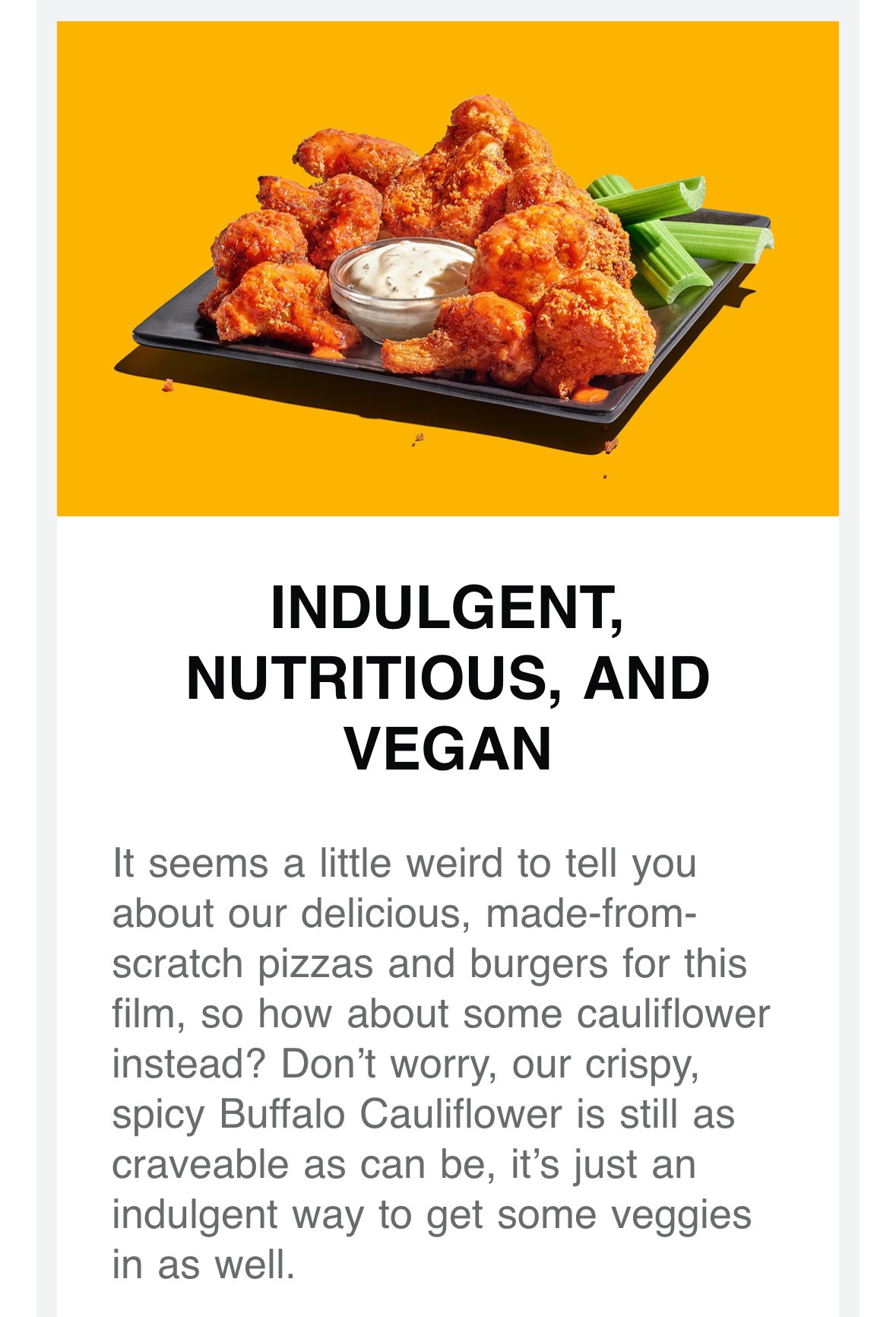 Photo of buffalo cauliflower with text that reads INDULGENT, NUTRITIOUS, AND VEGAN It seems a little weird to tell you about our delicious, made-from-scratch pizzas and burgers for this film, so how about some cauliflower instead? Don’t worry, our crispy, spicy Buffalo Cauliflower is still as craveable as can be, it’s just an indulgent way to get some veggies in as well.