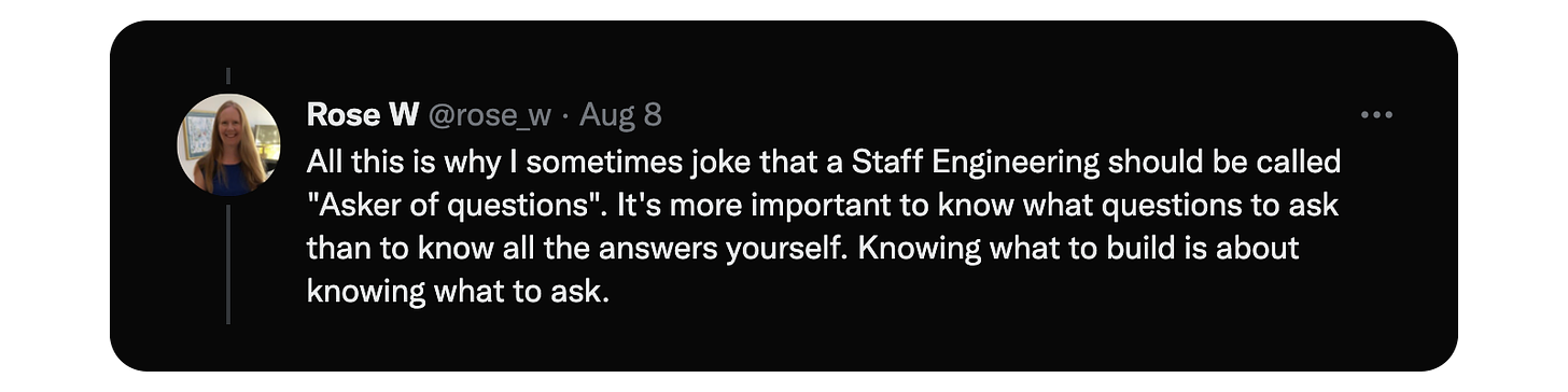 All this is why I sometimes joke that a Staff Engineering should be called "Asker of questions". It's more important to know what questions to ask than to know all the answers yourself. Knowing what to build is about knowing what to ask.