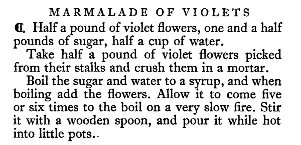 MARMALADE OF VIOLETS  n Half a pound of violet flowers, one and a half  pounds of sugar, half a cup of water.  Take half a pound of violet flowers picked  from their stalks and crush them in a mortar.  Boil the sugar and water to a syrup, and when  boiling add the flowers. Allow it to come five  or six times to the boil on a very slow fire. Stir  it with a wooden spoon, and pour it while hot  into little pots .. 