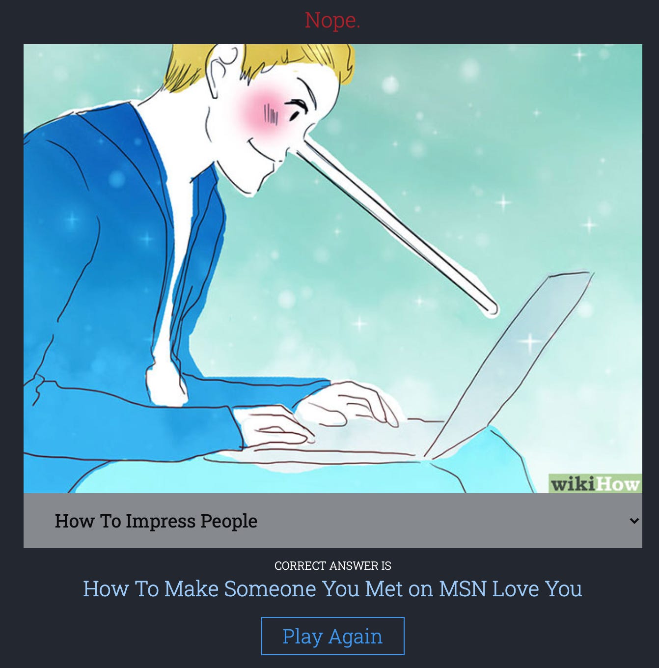 Damn.dog screenshot of an incorrect guess: A wikihow-style man types on a laptop. His nose is very long. Like… broom handle long. MY guess was “How to impress people” but the correct answer was “How to make someone you met on MSN love you.” What the fuck. 