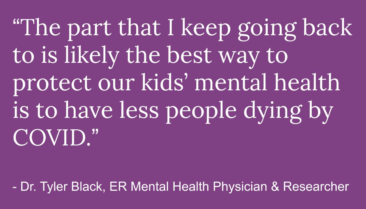 Quote reads The part that I keep going back to is likely the best way to protect our kids' mental health is to have less people dying by covid. Doctor Tyler Black, ER mental health physician & researcher