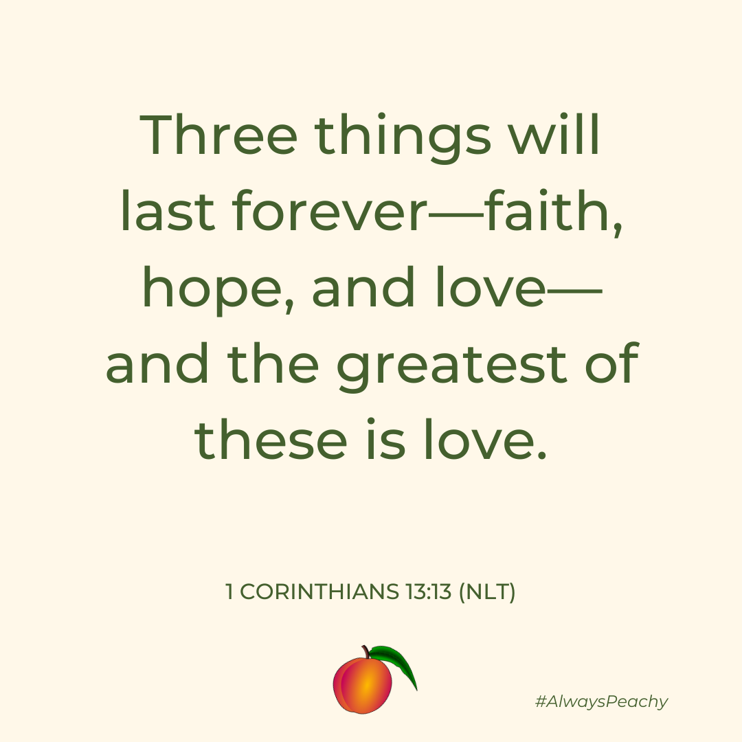 Three things will last forever—faith, hope, and love—and the greatest of these is love. Three things will last forever—faith, hope, and love—and the greatest of these is love. 