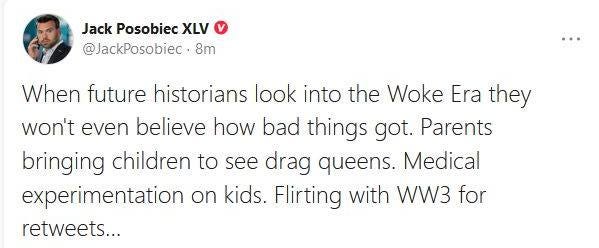 May be an image of 1 person and text that says 'Jack Posobiec XLV @JackPosobiec 8m When future historians look into the Woke Era they won't even believe how bad things got. Parents bringing children to see drag queens. Medical experimentation on kids kids. Flirting with WW3 for retweets...'