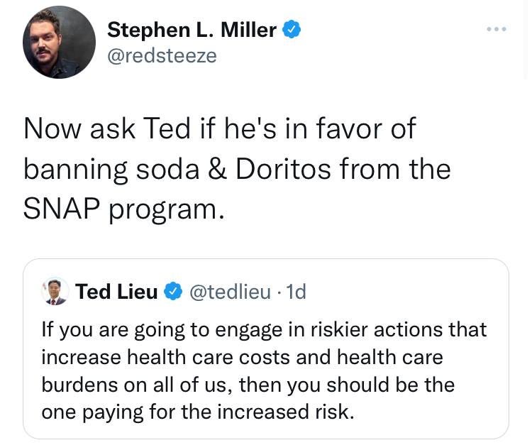 May be a Twitter screenshot of 1 person and text that says 'Stephen L. Miller @redsteeze Now ask Ted if he's in favor of banning soda & Doritos from the SNAP program. Ted Lieu @tedlieu 1d If you are going to engage in riskier actions that increase health care costs and health care burdens on all of us, then you should be the one paying for the increased risk.'