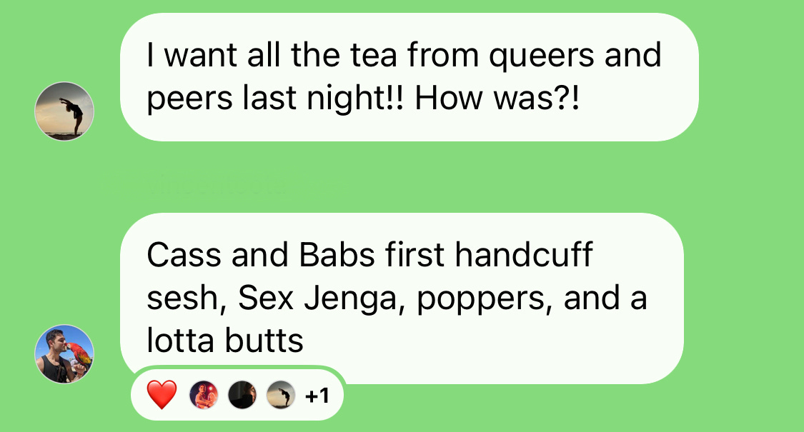 screenshot of instagram DM. one person says "I want all the tea from queers n peers last night!! How was?!" and another person replies "Cass and Babs first handcuff sesh, Sex Jenga, poppers, and a lotta butts."