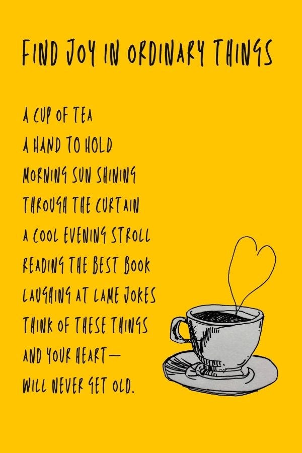 Find Joy In Ordinary Things  A cup of tea A hand to hold Morning sun shining through the curtain A cool evening stroll Reading the best book Laughing at lame jokes Think of all these things— and your heart will never get old. An inspirational poem available as art print. With cheery yellow background, and a teacup pen drawing by Melinda Yeoh