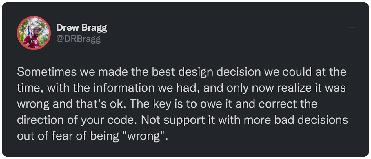 Sometimes we made the best design decision we could at the time, with the information we had, and only now realize it was wrong and that's ok. The key is to owe it and correct the direction of your code. Not support it with more bad decisions out of fear of being "wrong".