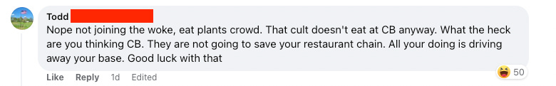 “Nope not joining the woke, eat plants crowd. That cult doesn’t eat at CB anyway. What the heck are you thinking CB. They are not going to. save your restaurant chain. All your doing is driving away your base. Good luck with that.”