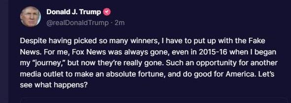 May be an image of 1 person and text that says 'Donald J. Trump @realDonaldTrump naldTrump 2m Despite having picked so many winners, have to put up with the Fake News. For me, Fox News was always gone, even in 2015-16 when I began my "journey," out now they're really gone. Such an opportunity for another media outlet to make an absolute fortune, and do good for America. Let's see what happens?'