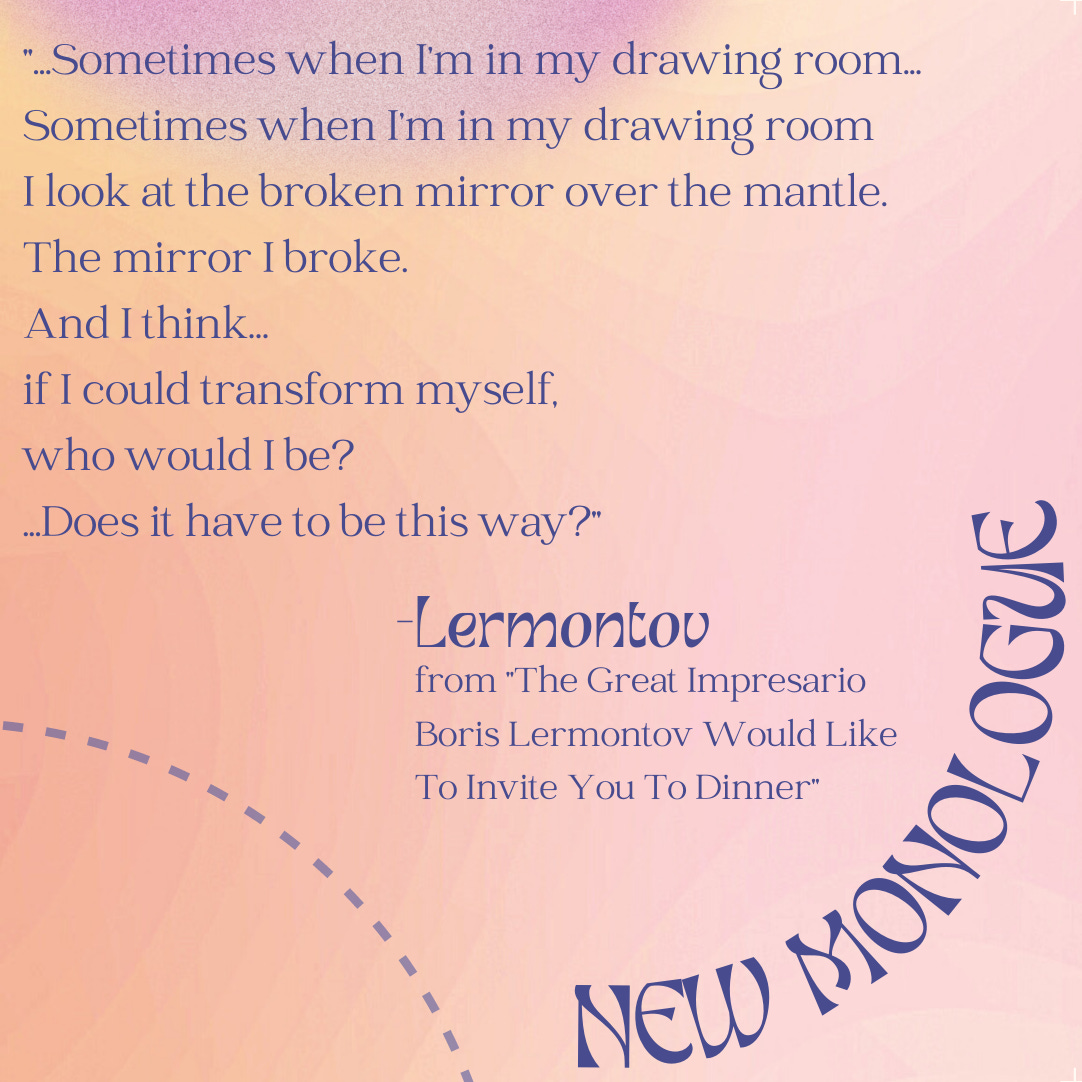 A fuzzy pink and yellow background, with a portion of a light blue curving dashed line in the bottom left corner. In the bottom right corner, also in a circular curve, is the text "NEW MONOLOGUE." In the center of the image is the following text:  "...Sometimes when I’m in my drawing room... Sometimes when I’m in my drawing room I look at the broken mirror over the mantle. The mirror I broke. And I think… if I could transform myself, who would I be? ...Does it have to be this way?" -Lermontov from "The Great Impresario Boris Lermontov Would Like To Invite You To Dinner"