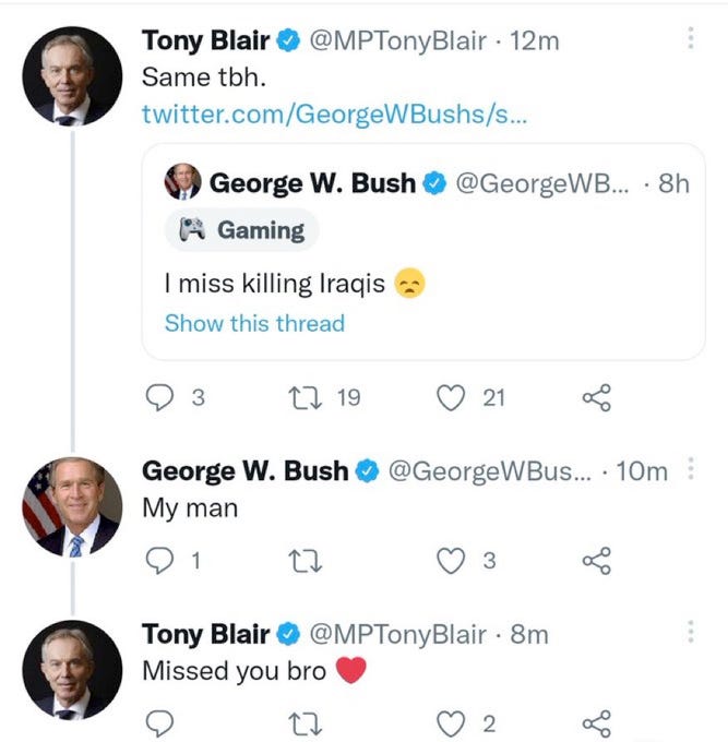 This is a screenshot of a Twitter conversation between 2 fake accounts impersonating former Prime Minister Tony Blair and former US President George W Bush.  Fake Tony Blair retweeted fake Bush tweet saying "I miss killing Iraqis" w/ Blair's comment above it, "Same tbh".  Then fake Bush responds below that comment with "My man". And below that Blair responds w/ "Missed you bro (heart emoji)"