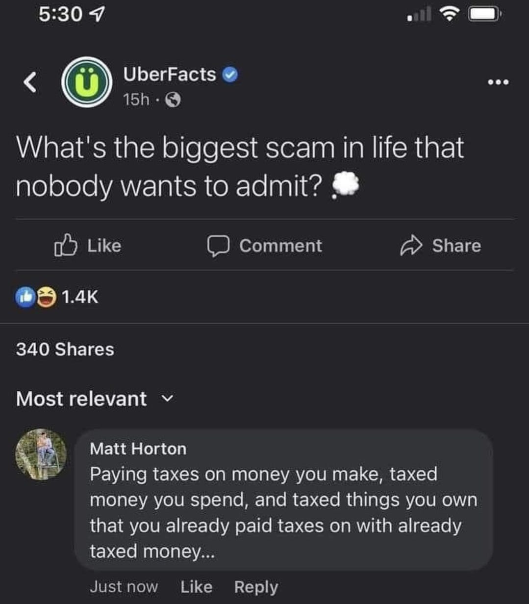 May be a Twitter screenshot of text that says '5:30 Ü UberFacts 15h What's the biggest scam in life that that nobody wants to admit? Like Comment 1.4K Share 340 Shares Most relevant Matt Horton Paying taxes on money you make, taxed money you spend, and taxed things you own that you already paid taxes on with already taxed money... Just now Like Reply'