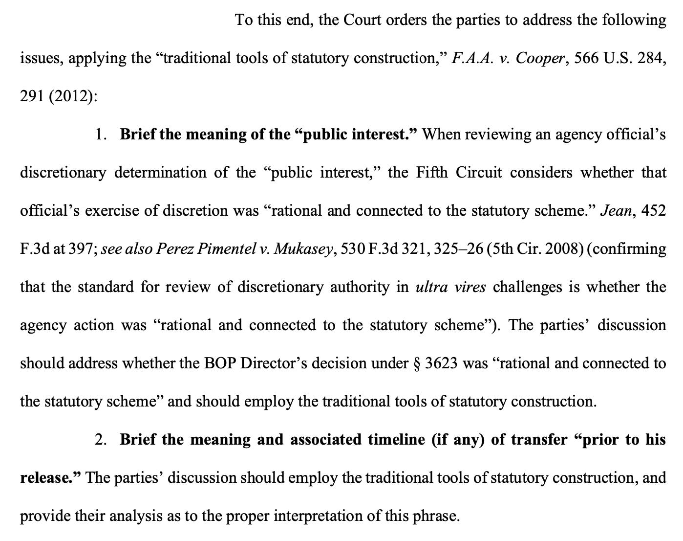 To this end, the Court orders the parties to address the following issues, applying the “traditional tools of statutory construction": 1. Brief the meaning of the “public interest.” When reviewing an agency official’s discretionary determination of the “public interest,” the Fifth Circuit considers whether that official’s exercise of discretion was “rational and connected to the statutory scheme.” The parties’ discussion should address whether the BOP Director’s decision under § 3623 was “rational and connected to the statutory scheme” and should employ the traditional tools of statutory construction. 2. Brief the meaning and associated timeline (if any) of transfer “prior to his release.” The parties’ discussion should employ the traditional tools of statutory construction, and provide their analysis as to the proper interpretation of this phrase.