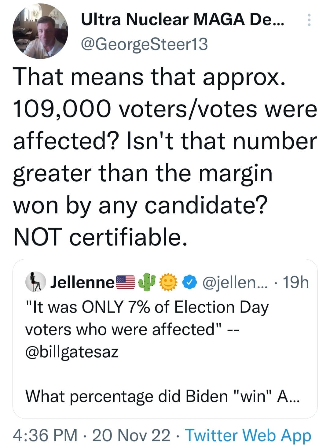 May be a Twitter screenshot of 1 person and text that says 'Ultra Nuclear MAGA De... @GeorgeSteer13 That means that approx. 109,000 /vos were affected? Isn't that number greater than the margin won by any candidate? NOT certifiable. Jellenne @jellen... "It was ONLY 7% of Election Day voters who were affected"-- @billgatesaz 19h What percentage did Biden "win" A... 4:36 PM 20 Nov 22. Twitter Web App'