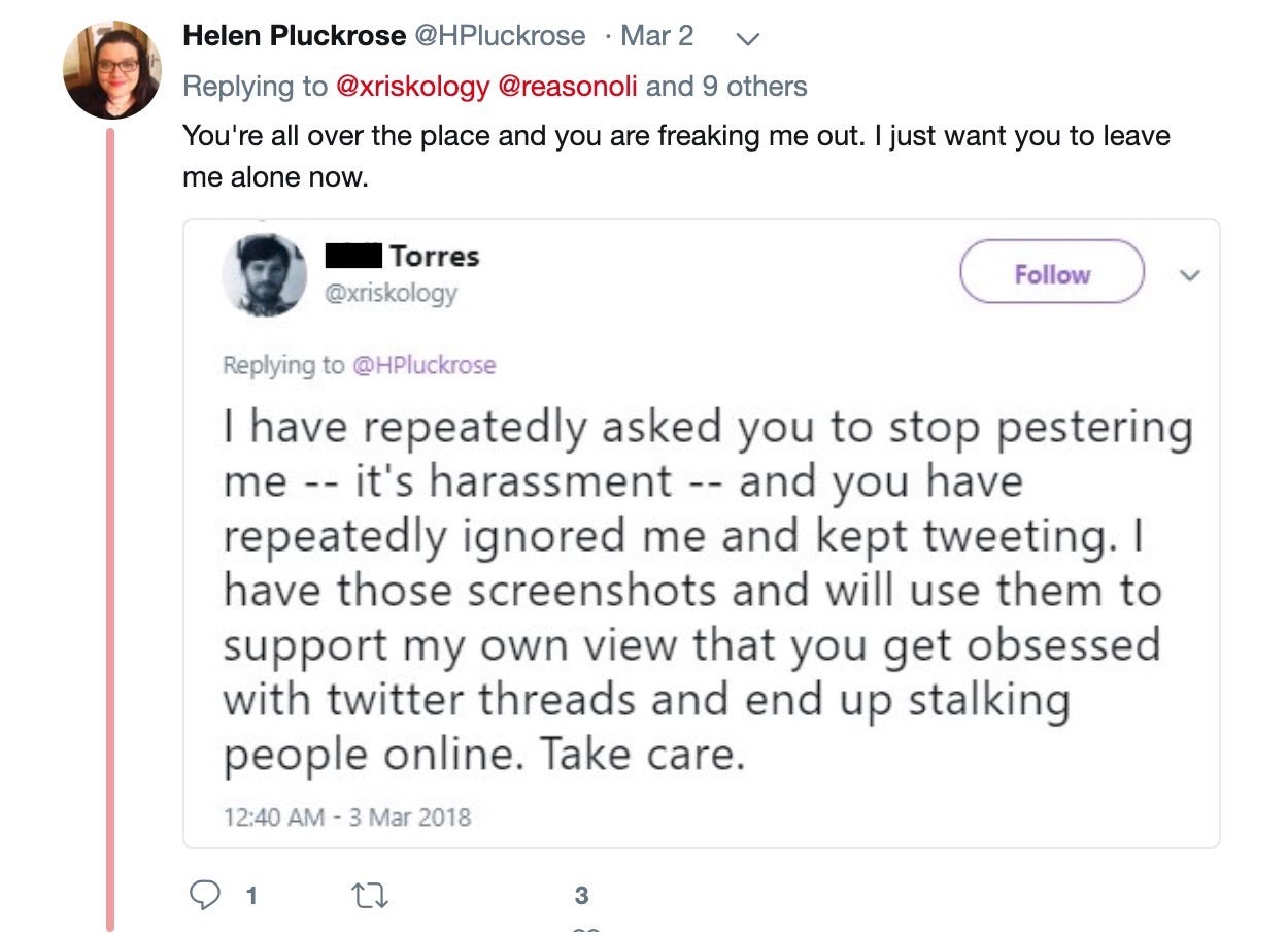 Helen Pluckrose‏: You're all over the place and you are freaking me out. I just want you to leave me alone now. Phil Torres: I have repeatedly asked you to stop pestering me -- it's harassment -- and you have repeatedly ignored me and kept tweeting, I have those screenshots and will use them to support my own view that you get obsessed with twitter threads and end up stalking people online. Take care.
