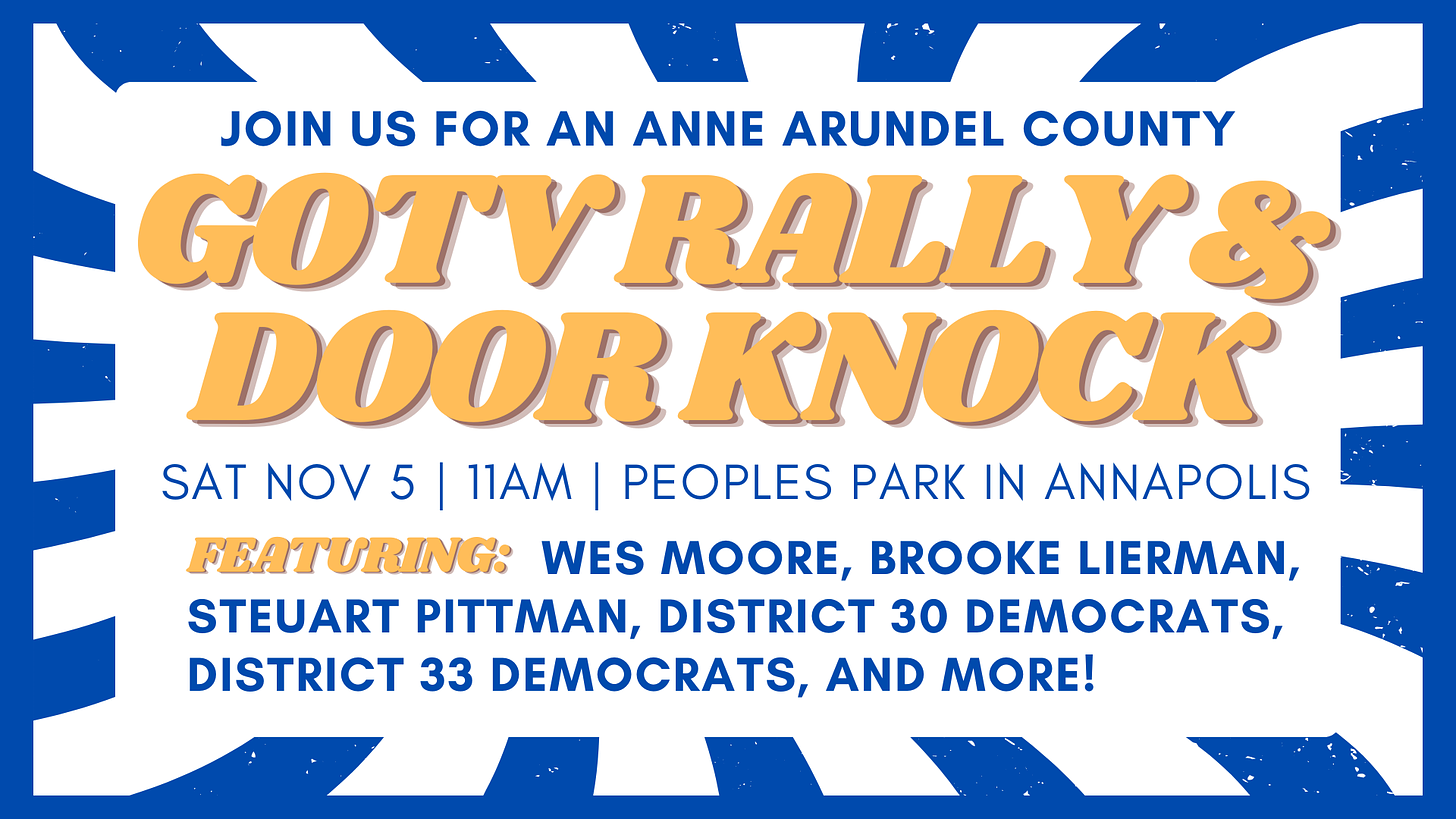 Join Us for an Anne Arundel County GOTV Rally & Door Knock. Sat. Nov. 5, 11am, People's Park in Annapolis. Featuring: Wes Moore, Brooke Lierman, Steuart Pittman, District 30 Democrats, District 33 Democrats, and More!