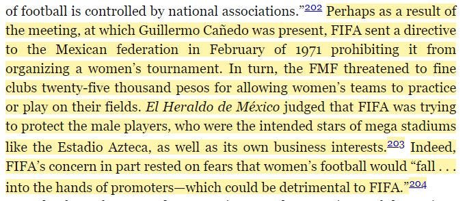 Perhaps as a result of the meeting, at which Guillermo Canedo was present, FFA sent a directive to the Mexican federation in February of 1971 prohibiting it from organizing a women’s tournament. In turn, the FMF threatened to fine clubs twenty-five thousand pesos for allowing women’s teams to practice or play on their fields. El Heraldo de Mexico judged that FIFA was trying to protect male players, who were the intended stars of mega stadiums like the Estadio Azteca, as well as its own business interests. Indeed, FIFA’s concern in part rested on fears that women’s football would “fall into the hands of promoters – which could be detrimental to FIFA.”