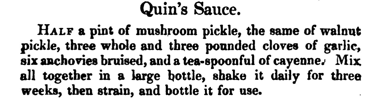 Quin's Sauce. Half a pint of mushroom pickle, the same of walnut pickle, three whole and three pounded cloves of garlic, six anchovies bruised, and a tea -spoonful of cayenne. Mix all together in a large bottle , shake it daily for three weeks, then strain, and bottle it for use.