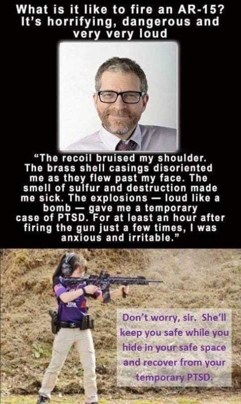 May be an image of 2 people and text that says 'What is it like to fire an AR-15? It's horrifying, dangerous and very very loud "The recoil bruised my shoulder. The brass shell casings disoriented me as they flew past my face. The smell of sulfur and destruction made me sick. The explosions loud like a bomb gave me temporary case of PTSD For at least an hour after firing the gun just a few times, was anxious and irritable." Don't worry, sir. She'll keep you safe while you hide in your safe space and recover from your temporaryPTSD'