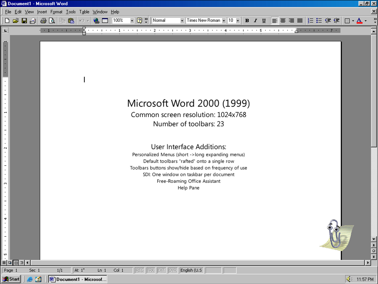 Microsoft Word 2000 (1999) Common screen resolution: 1024x768 Number of toolbars: 23 User Interface Additions: Personalized Menus (short ->long expanding menus) Default toolbars "rafted" onto a single row Toolbars buttons show/hide based on frequency of use SDI: One window on taskbar per document Free-Roaming Office Assistant Helo Pane