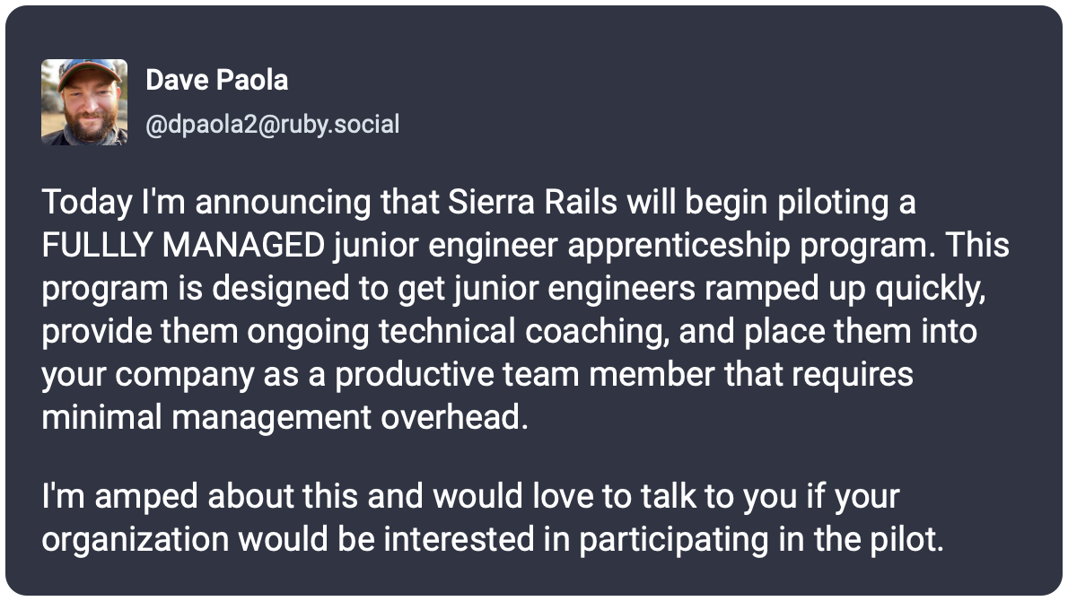 Today I'm announcing that Sierra Rails will begin piloting a FULLLY MANAGED junior engineer apprenticeship program. This program is designed to get junior engineers ramped up quickly, provide them ongoing technical coaching, and place them into your company as a productive team member that requires minimal management overhead.  I'm amped about this and would love to talk to you if your organization would be interested in participating in the pilot.