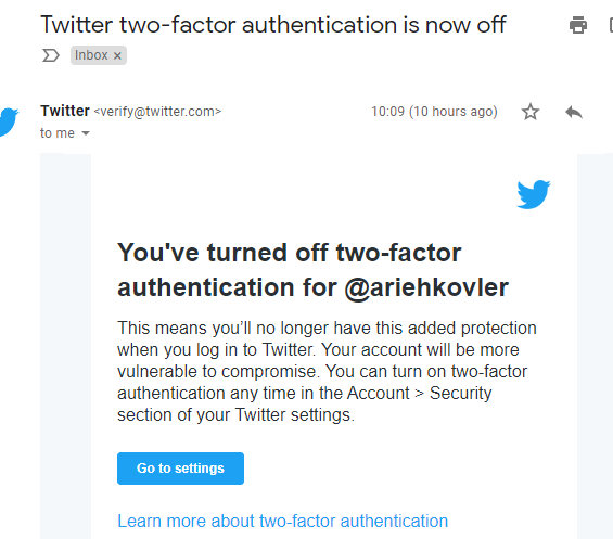 May be an image of text that says 'Twitter two-factor authentication is now off > Inbox Twitter <verify@twitter.com> to me 10:09 (10 hours ago) You've turned off two-factor authentication for @ariehkovler This means you'll no longer have this added protection when you log in to Twitter. Your account will be more vulnerable to compromise. You can turn on two-factor authentication any time in the Account Security section of your Twitter settings. Go to settings Learn more about two-factor authentication'