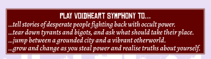 play Voidheart Symphony to… …tell stories of desperate people fighting back with occult power. …tear down tyrants and bigots, and ask what should take their place. …jump between a grounded city and a vibrant otherworld. …grow and change as you steal power and realise truths about yourself.