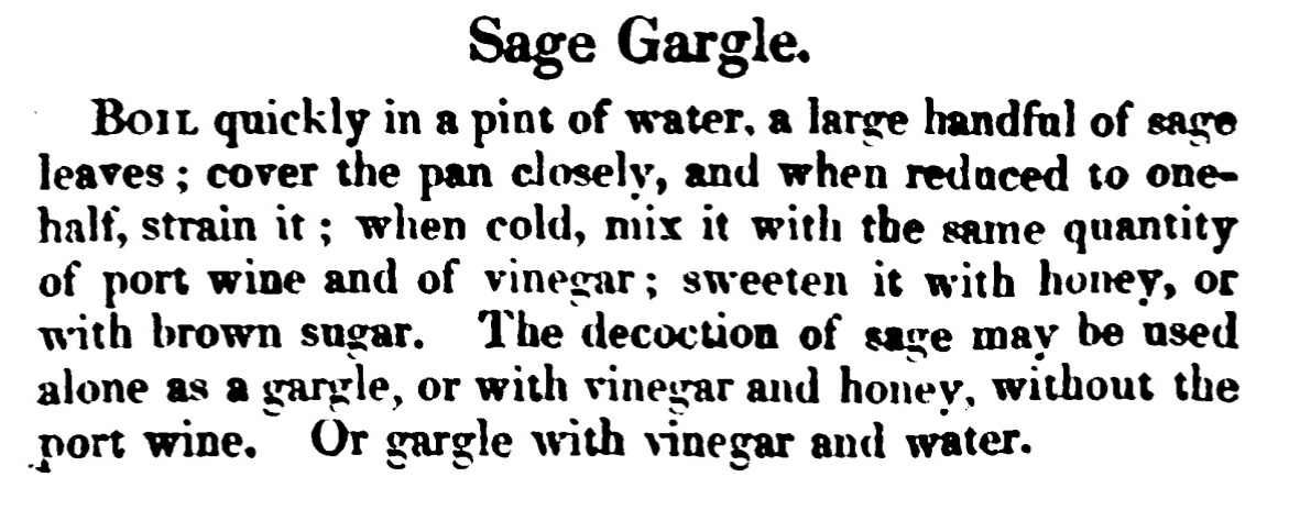 Sage Gargle. Boil quickly in a pint of water,a large handful of sage leaves ; cover the pan closely, and when reduced to one half, strain it ; when cold, mix it with the same quantity of port wine and of vinegar ; sweeten it with honey, or with brown sugar. The decoction of sage may be used alone as a gargle, or with vinegar and honey, without the port wine. Or gargle with vinegar and water.