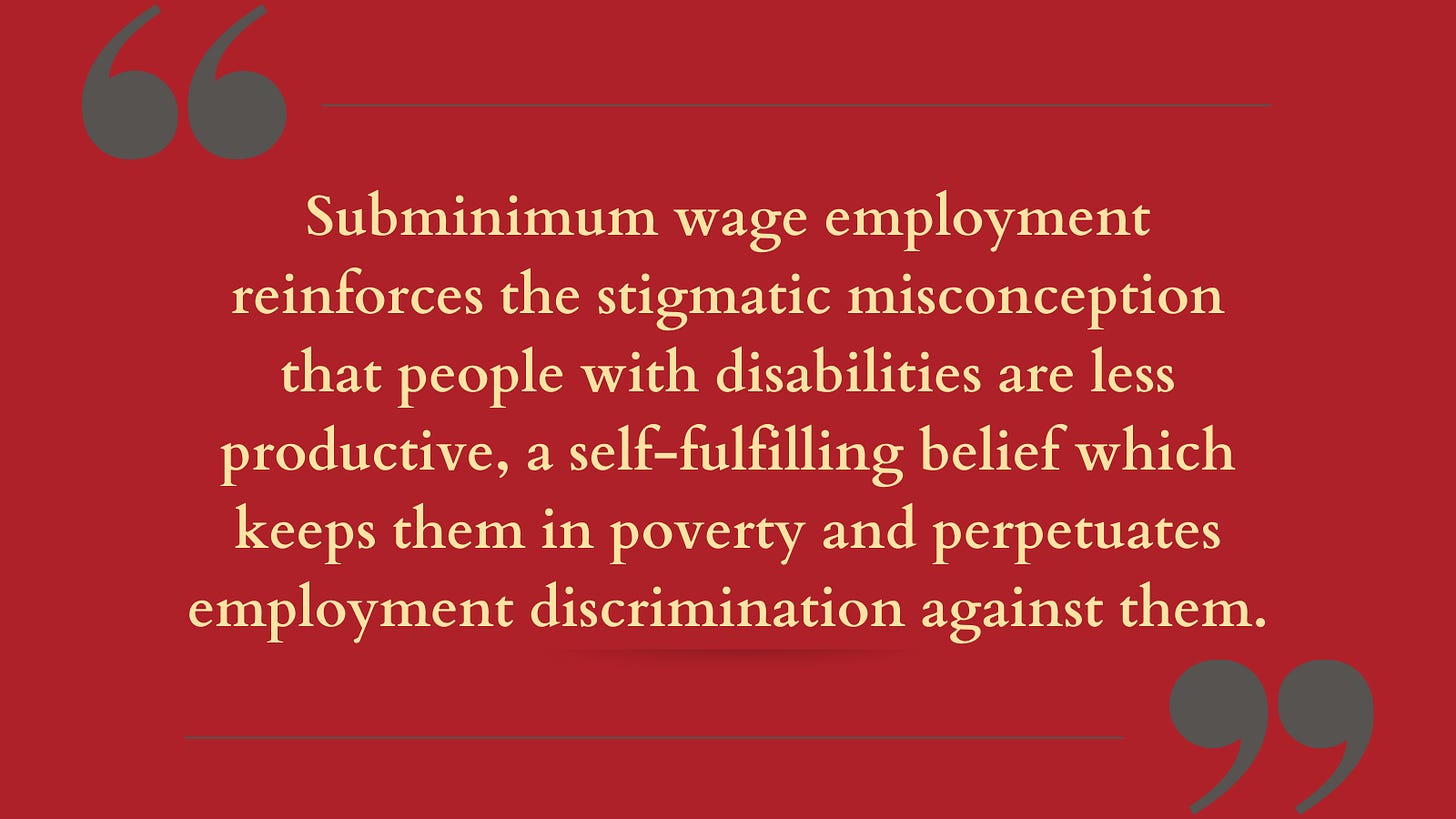 Rectangular graphic with red colored background and dark grey quotation marks in the top left and bottom right corners with straight lines connecting to each quotation mark. In the center is beige text that says “Subminimum wage employment reinforces the stigmatic misconception that people with disabilities are less productive, a self-fulfilling belief which keeps them in poverty and perpetuates employment discrimination against them.”