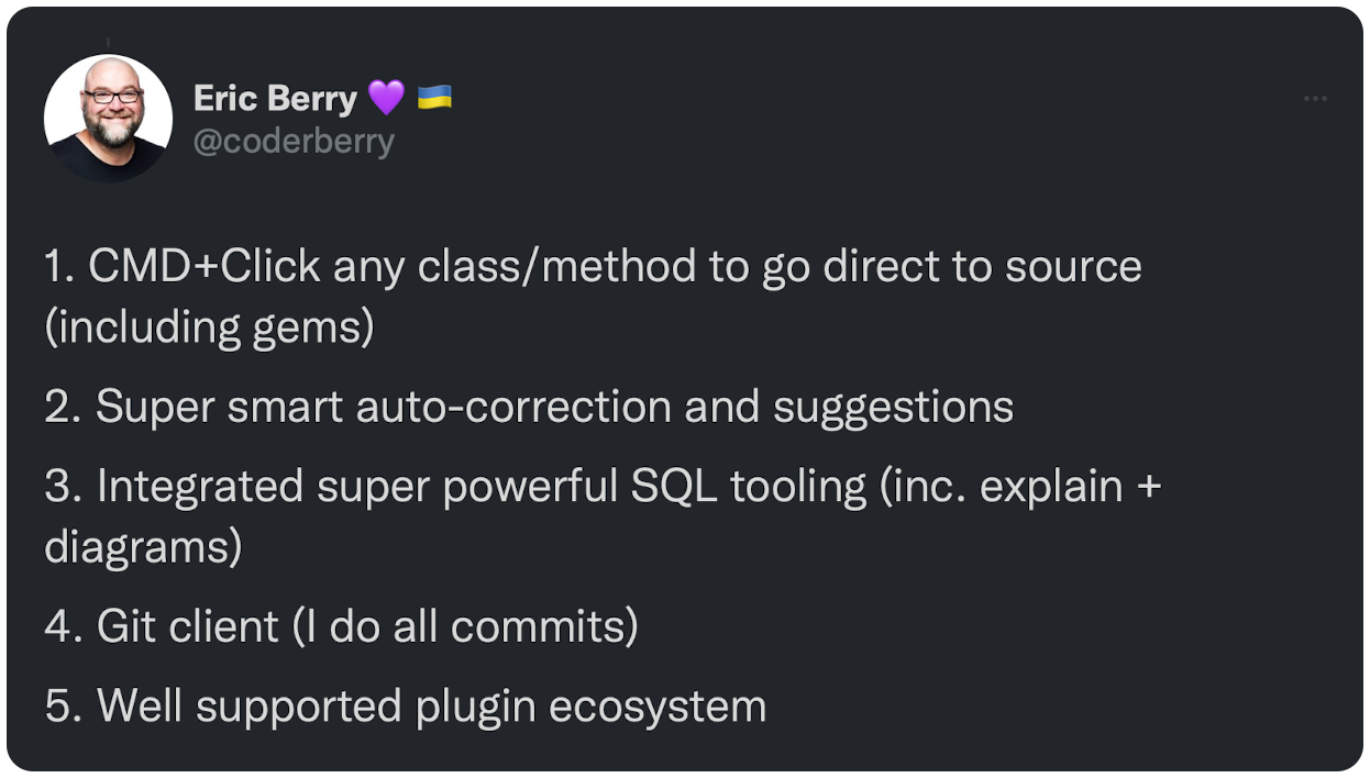1. CMD+Click any class/method to go direct to source (including gems)  2. Super smart auto-correction and suggestions  3. Integrated super powerful SQL tooling (inc. explain + diagrams)  4. Git client (I do all commits)  5. Well supported plugin ecosystem