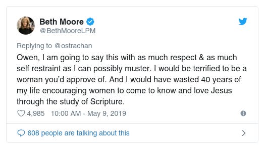Beth Moore
✔
@BethMooreLPM
Replying to @ostrachan
Owen, I am going to say this with as much respect & as much self restraint as I can possibly muster. I would be terrified to be a woman you’d approve of. And I would have wasted 40 years of my life encouraging women to come to know and love Jesus through the study of Scripture.

4,985
10:00 AM - May 9, 2019