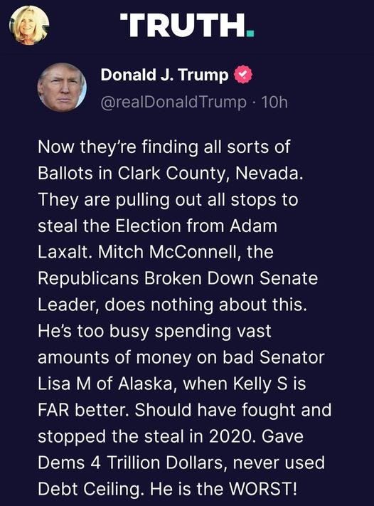 May be a Twitter screenshot of 2 people and text that says 'TRUTH. Donald J. Trump @realDonaldTrump 10h Now they're finding all sorts of Ballots in Clark County, Nevada. They are pulling out all stops to steal the Election from Adam Laxalt. Mitch McConnell, the Republicans Broken Down Senate Leader, does nothing about this. He's too busy spending vast amounts of money on bad Senator Lisa M of Alaska when Kelly S is FAR better. Should have fought and stopped the steal in 2020. Gave Dems 4 Trillion Dollars, never used Debt Ceiling. He is the WORST!'