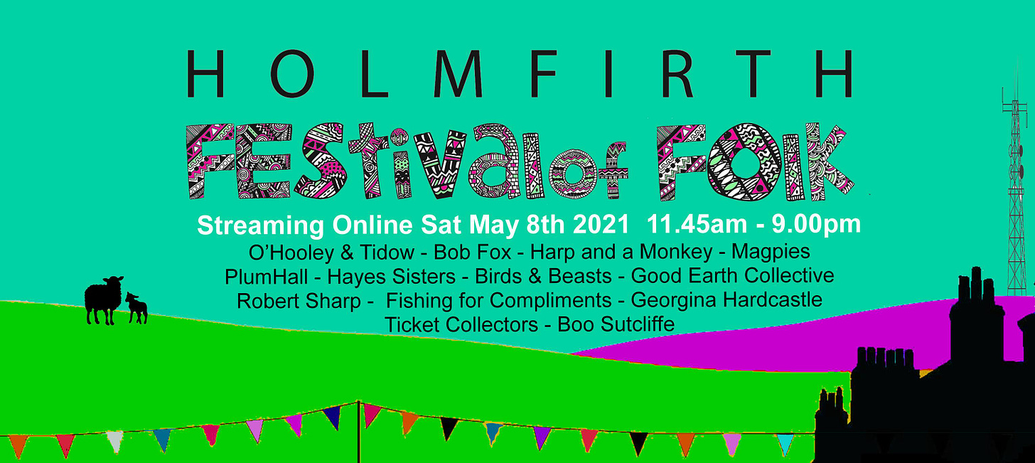 May be an image of text that says "HOLMF HOLMFIRTH Pestvdlof POK Streaming Online Sat May 8th 2021 11.45am - 9.00pm O'Hooley & Tidow Bob Fox Harp and a Monkey Magpies PlumHall Hayes S”sters- Birds Beasts- Good Earth Collective Robert Sharp Fishing for Compliments -Georgina Hardcastle Ticket Collectors Boo Sutcliffe"
