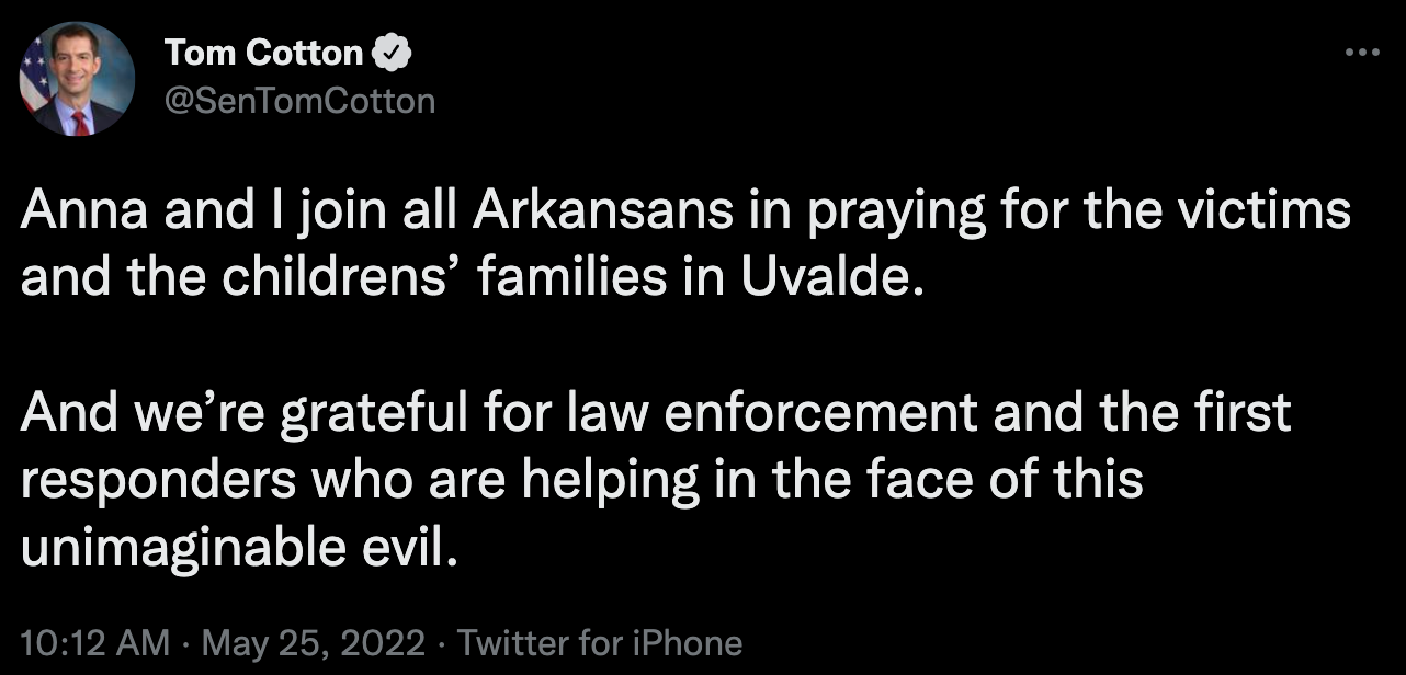 "Anna and I join all Arkansans in praying for the victims and the childrens’ families in Uvalde.  And we’re grateful for law enforcement and the first responders who are helping in the face of this unimaginable evil."