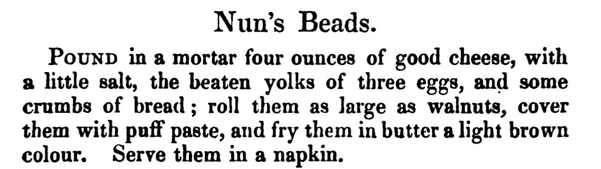 Nun's Beads. Pound in a mortar four ounces of good cheese, with a little salt, the beaten yolks of three eggs, and some crumbs of bread ; roll them as large as walnuts, cover them with puff paste, and fry them in butter a light brown colour. Serve them in a napkin.