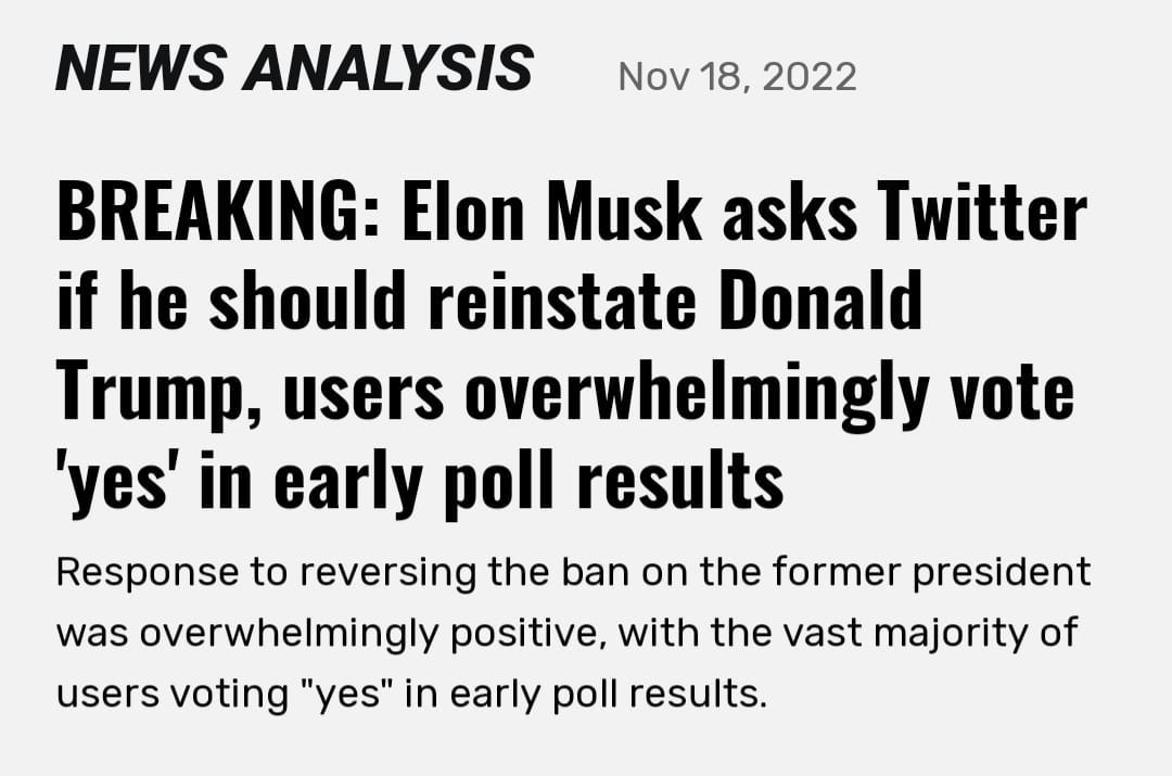 May be an image of text that says 'NEWS ANALYSIS Nov 18, 2022 BREAKING: Elon Musk asks Twitter if he should reinstate Donald Trump. users overwhelmingly vote 'yes' in early poll results Response to reversing the ban on the former president was overwhelmingly positive, with the vast majority of users voting "yes" in early poll results.'