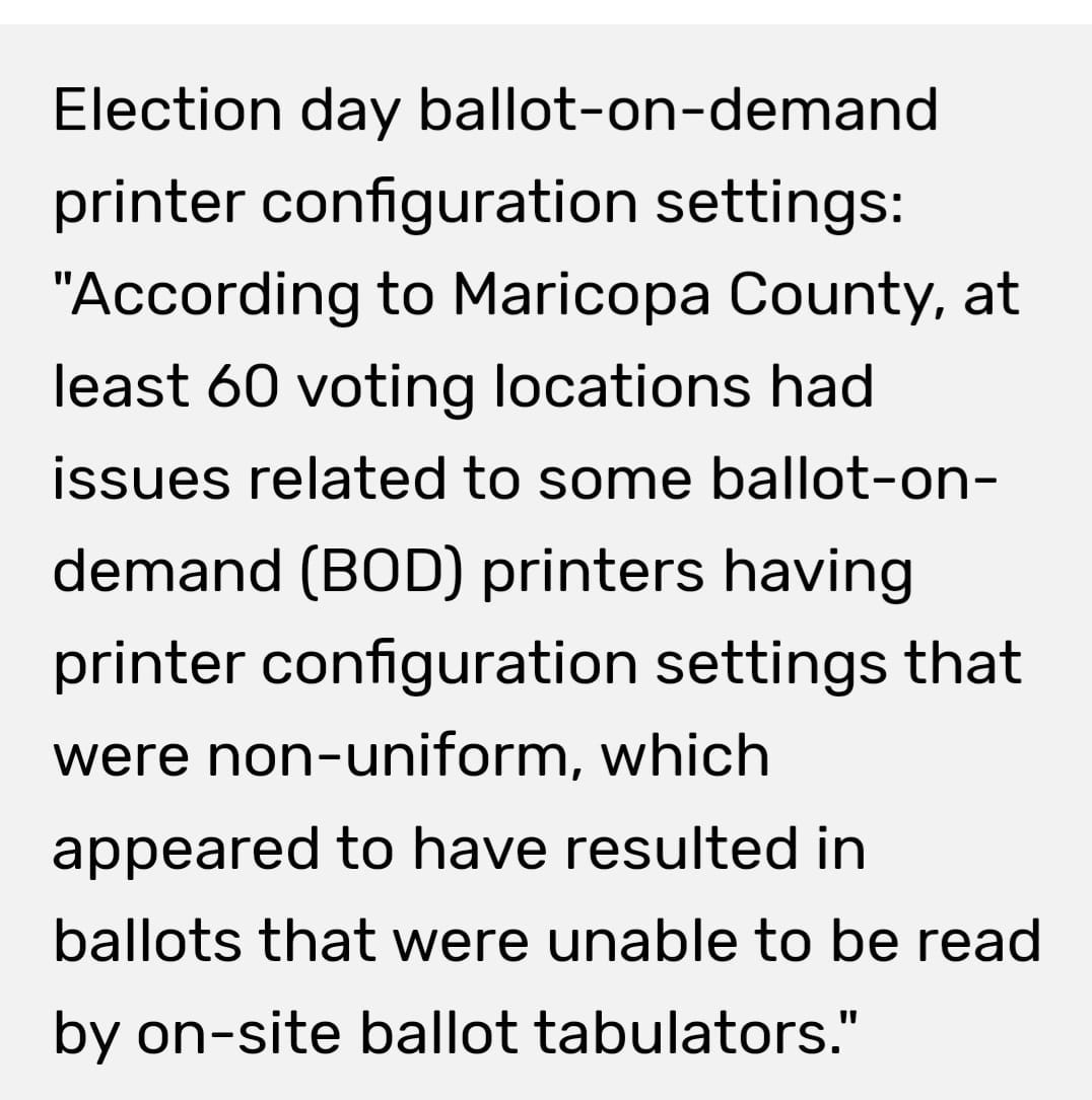 May be an image of text that says 'Election day ballot-on-demand printer configuration settings: "According to Maricopa County, at least 60 voting locations had issues related to some ballot-on- demand (BOD) printers having printer configuration settings that were non-uniform, which appeared to have resulted in ballots that were unable to be read by on-site ballot tabulators."'
