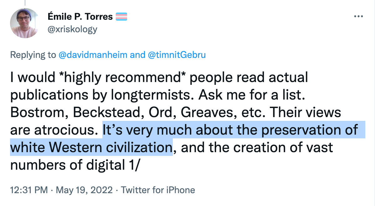 Émile P. Torres: I would highly recommend people read actual publications by longtermists. Ask me for a list. Bostrom, Beckstead, Ord, Greaves, etc. Their views are atrocious. It’s very much about the preservation of white Western civilization.