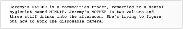 Scene Description: Jeremy’s FATHER is a commodities trader, remarried to a dental hygienist named MINDIE. Jeremy’s MOTHER is two valiums and three stiff drinks into the afternoon. She’s trying to figure out how to work the disposable camera.
