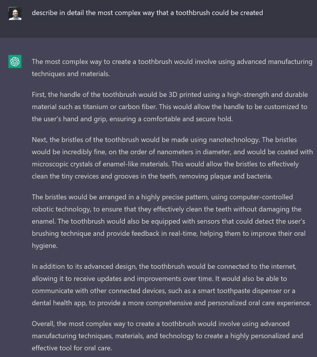 A screenshot of the author's interaction with an AI writing bot. The text reads: Author's prompt: describe in detail the most complex way that a toothbrush could be created. AI Bot Response:  The most complex way to create a toothbrush would involve using advanced manufacturing techniques and materials.
First, the handle of the toothbrush would be 3D printed using a high-strength and durable material such as titanium or carbon fiber. This would allow the handle to be customized to the user's hand and grip, ensuring a comfortable and secure hold.
Next, the bristles of the toothbrush would be made using nanotechnology. The bristles would be incredibly fine, on the order of nanometers in diameter, and would be coated with microscopic crystals of enamel-like materials. This would allow the bristles to effectively clean the tiny crevices and grooves in the teeth, removing plaque and bacteria.
The bristles would be arranged in a highly precise pattern, using computer-controlled robotic technology, to ensure that they effectively clean the teeth without damaging the enamel. The toothbrush would also be equipped with sensors that could detect the user's brushing technique and provide feedback in real-time, helping them to improve their oral hygiene.
In addition to its advanced design, the toothbrush would be connected to the internet, allowing it to receive updates and improvements over time. It would also be able to communicate with other connected devices, such as a smart toothpaste dispenser or a dental health app, to provide a more comprehensive and personalized oral care experience.
Overall, the most complex way to create a toothbrush would involve using advanced manufacturing techniques, materials, and technology to create a highly personalized and effective tool for oral care.
