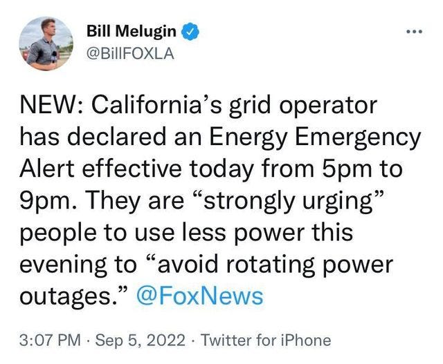 May be a Twitter screenshot of 1 person and text that says 'Bill Melugin @BillFOXLA NEW: California's grid operator has declared an Energy Emergency Alert effective today from 5pm to 9pm. They are "strongly urging" people to use less power this evening to "avoid rotating power outages." @FoxNews 3:07 PM. Sep 5, 2022 Twitter for iPhone'