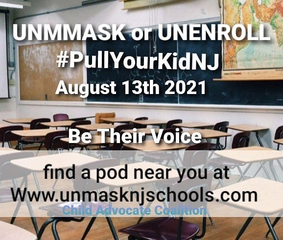 May be an image of text that says 'UNMMASK or UNENROLL #PullYourKidNJ August 13th 2021 Be Their Voice find a pod near you at Www.unmasknjschools.com Child Advocate Coalition'