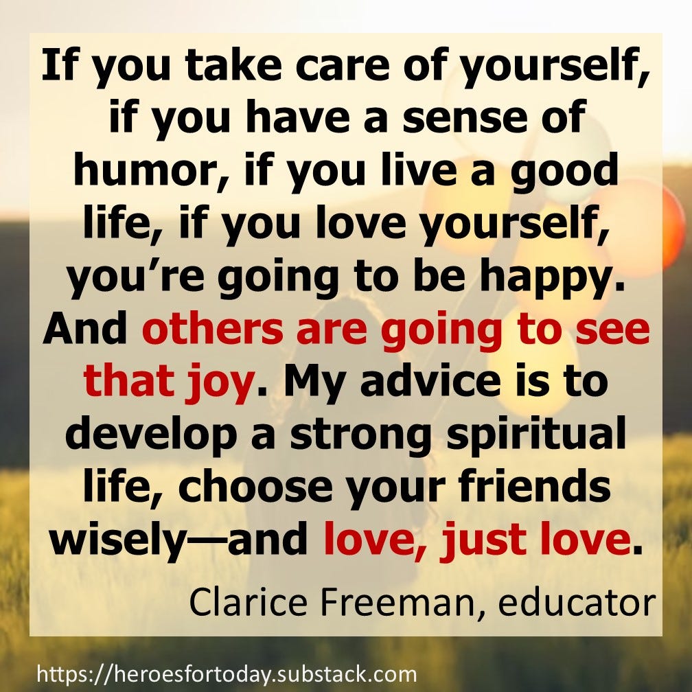 My advice is to develop a strong spiritual life, choose your friends wisely—and love, just love. — Clarice Freeman, educator