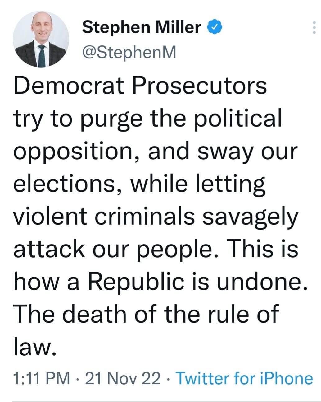 May be an image of 1 person and text that says 'Stephen Miller @StephenM Democrat Prosecutors try to purge the political opposition, and sway our elections, while letting violent criminals savagely attack our people. This is how a Republic is undone. The death of the rule of law. 1:11 PM 21 Nov 22. Twitter for iPhone'