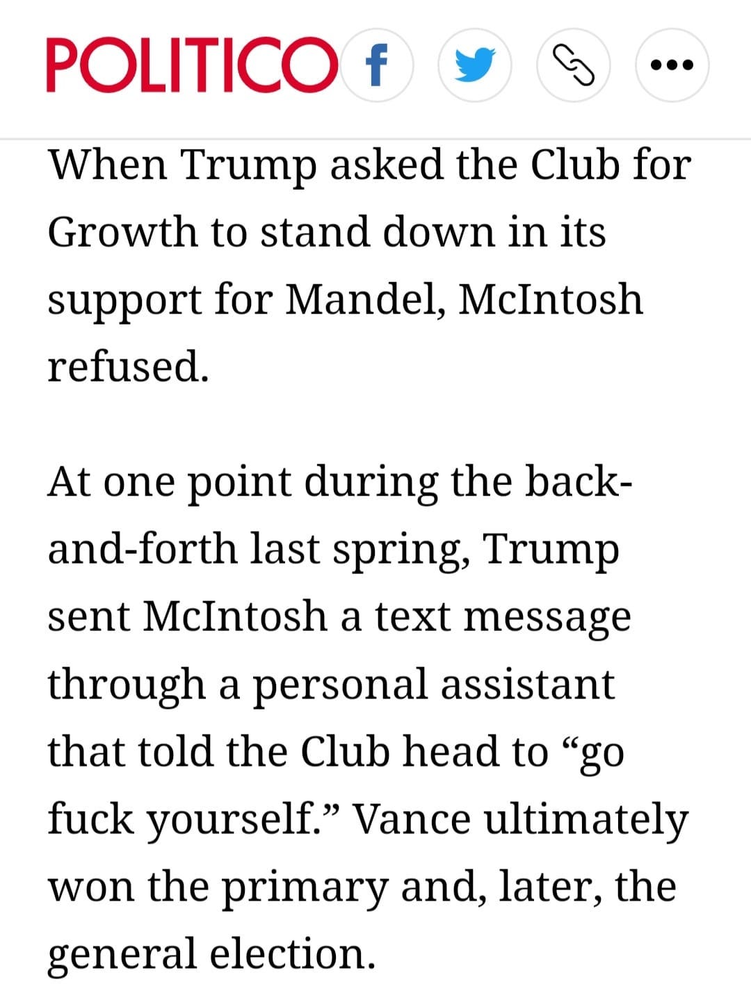 May be an image of text that says 'POLITICO f When Trump asked the Club for Growth to stand down in its support for Mandel, McIntosh refused. At one point during the back- and-forth last spring, Trump sent McIntosh a text message through a personal assistant that told the Club head to "go fuck yourself." Vance ultimately won the primary and, later, the general election.'