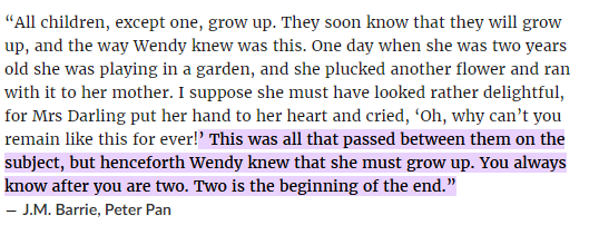 “This was all that passed between them on the subject, but henceforth Wendy knew that she must grow up. You always know after you are two. Two is the beginning of the end”