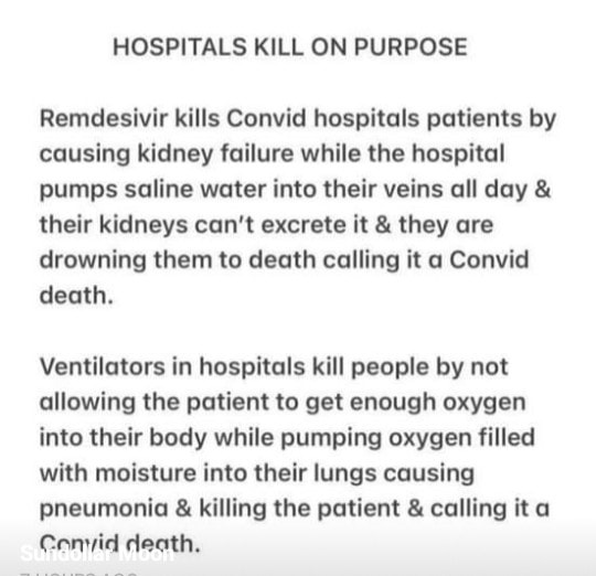 May be an image of text that says "HOSPITALS KILL ON PURPOSE Remdesivir kills Convid hospitals patients by causing kidney failure while the hospital pumps saline water into their veins all day & their kidneys can't excrete it & they are drowning them to death calling it a Convid death. Ventilators in hospitals kill people by not allowing the patient to get enough oxygen into their body while pumping oxygen filled with moisture into their lungs causing pneumonia & killing the patient & calling it a Conyid death."