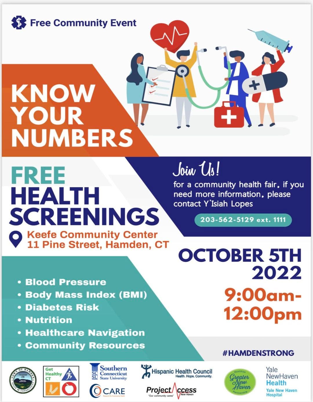 May be an image of one or more people and text that says 'Free Community Event KNOW YOUR NUMBERS + FREE Join Us! HEALTH for a community health fair, if you need more information, please SCREENINGS contact Y'Isiah Lopes Keefe Community Center 11 Pine Street, Hamden, CT 203-562-5129 ext. 1111 •Blood Pressure •Body Mass Index (BMI) .Diabetes Risk .Nutrition .Healthcare Navigation Community Resources OCTOBER 5TH 2022 9:00am- 12:00pm Healthy Southern Hispanic Health Council Health. Community. #HAMDENSTRONG CARE Project/ ccess Greater Haven Yale NewHaven Health Yale New Haven Hospital'