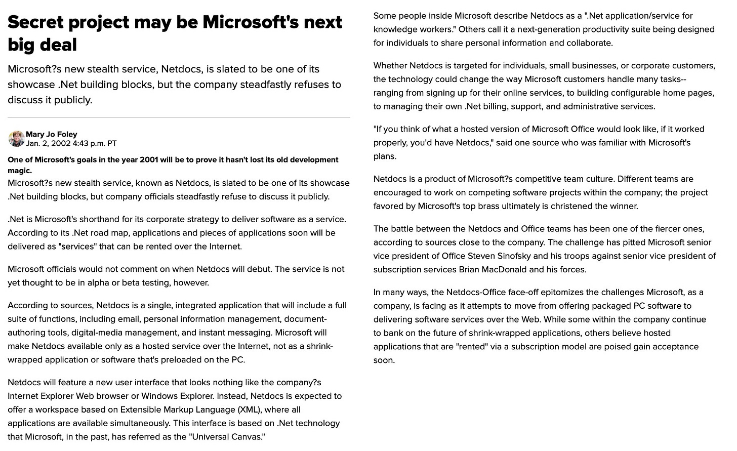 Secret project may be Microsoft's next big deal Microsoft?s new stealth service, Netdocs, is slated to be one of its showcase .Net building blocks, but the company steadfastly refuses to discuss it publicly. Mary Jo Foley 1 Jan. 2, 2002 4:43 p.m. PT One of Microsoft's goals in the year 2001 will be to prove it hasn't lost its old development magic. Microsoft?s new stealth service, known as Netdocs. is slated to be one of its showcase Net building blocks, but company officials steadfastly refuse to discuss it publicly. Net is Microsoft's shorthand for its corporate strategy to deliver software as a service. According to its Net road map, applications and pieces of applications soon will be delivered as "services" that can be rented over the Internet. Microsoft officials would not comment on when Netdocs will debut The service is not yet thought to be in alpha or beta testing, however. According to sources, Netdocs is a single, integrated application that will include a full suite of functions, including email, personal information management, document- authoring tools, digital-media management, and instant messaging. Microsoft will make Netdocs available only as a hosted service over the Internet, not as a shrink- wrapped application or software that's preloaded on the PC. Netdocs will feature a new user interface that looks nothing like the company?s Internet Explorer Web browser or Windows Explorer. Instead. Netdocs is expected to offer a workspace based on Extensible Markup Language (XML), where all applications are available simultaneously. This interface is based on .Net technoloav that Microsoft, in the past, has referred as the "Universal Canvas." Some people inside Microsoft describe Netdocs as a "Net application/service for knowledge workers." Others call it a next-generation productivity suite being designed for individuals to share personal information and collaborate. Whether Netdocs is targeted for individuals, small businesses, or corporate customers, the technology could change the way Microsoft customers handle many tasks- ranging from signing up for their online services, to building configurable home pages, to managing their own .Net billing, support, and administrative services. "If you think of what a hosted version of Microsoft Office would look like, if it worked properly, you'd have Netdocs," said one source who was familiar with Microsoft's plans. Netdocs is a product of Microsoft? competitive team culture. Different teams are encouraged to work on competing software projects within the company; the project favored by Microsoft's top brass ultimately is christened the winner. The battle between the Netdocs and Office teams has been one of the fiercer ones. according to sources close to the company. The challenge has pitted Microsoft senior vice president of Office Steven Sinofsky and his troops against senior vice president of subscription services Brian McDonald and his forces. In many ways, the Netdocs-Office face-off epitomizes the challenges Microsoft, as a company, is facing as it attempts to move from offering packaged PC software to delivering software services over the Web. While some within the company continue to bank on the future of shrink-wrapped applications, others believe hosted applications that are "rented" via a subscription model are poised gain acceptance soon.